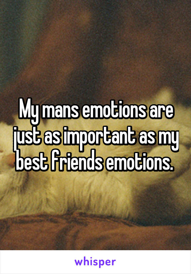 My mans emotions are just as important as my best friends emotions. 