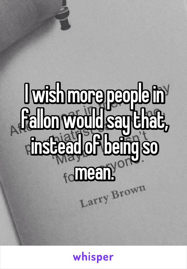 I wish more people in fallon would say that, instead of being so mean.