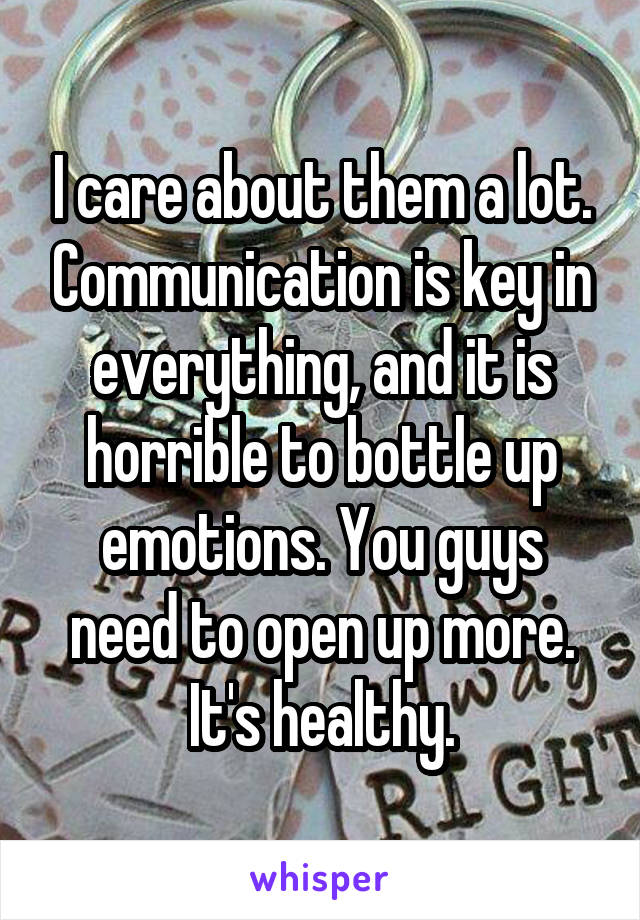 I care about them a lot. Communication is key in everything, and it is horrible to bottle up emotions. You guys need to open up more. It's healthy.