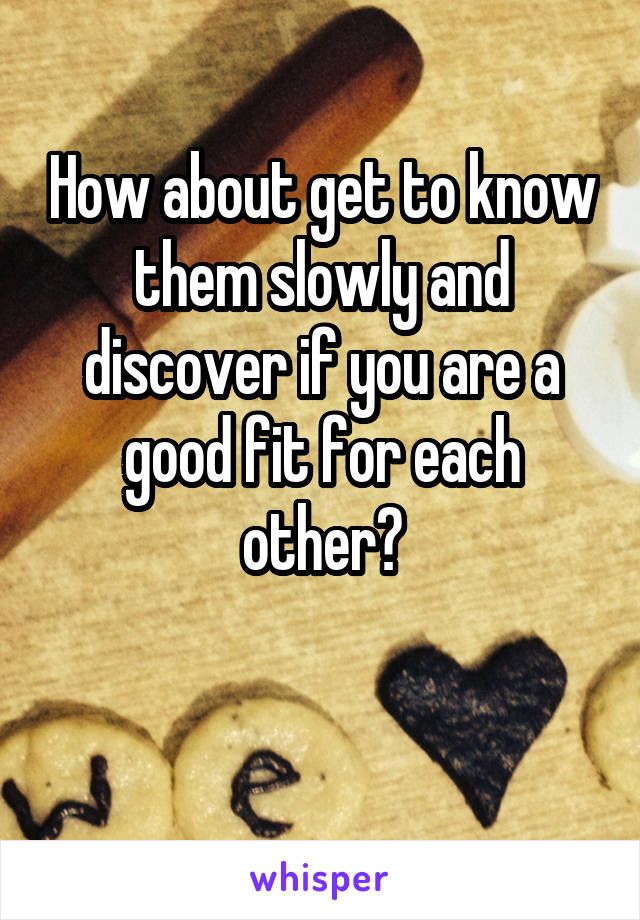 How about get to know them slowly and discover if you are a good fit for each other?

