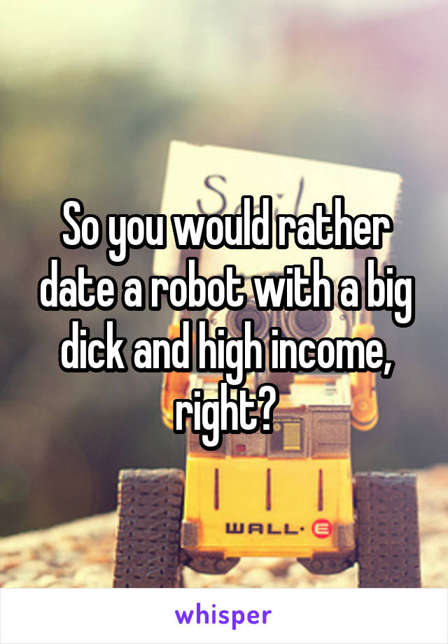 So you would rather date a robot with a big dick and high income, right?