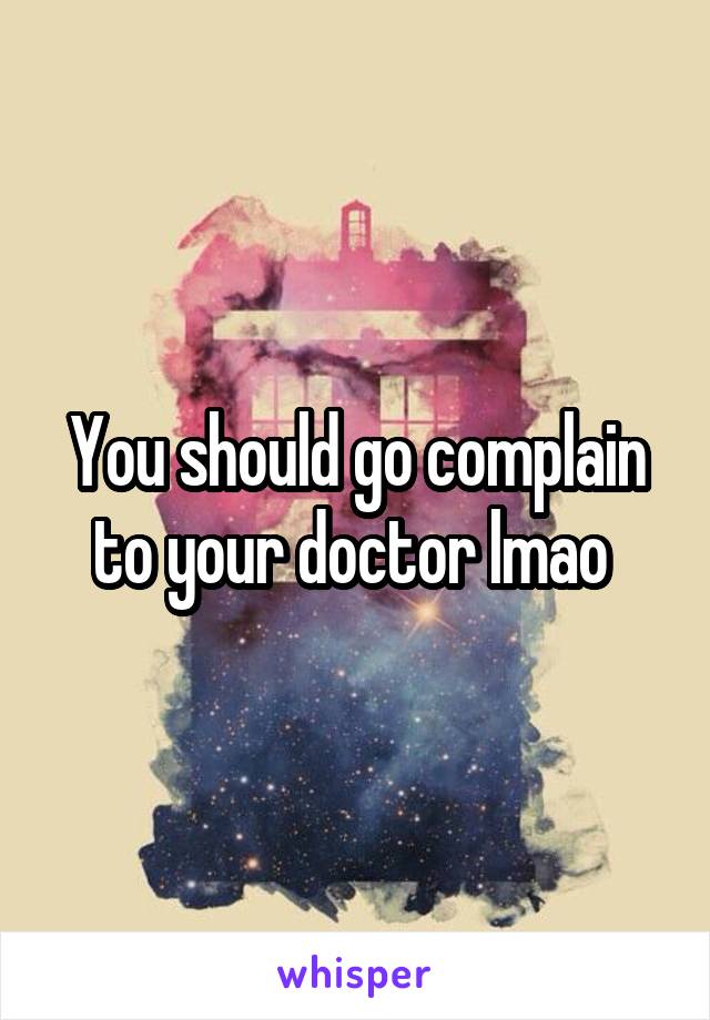You should go complain to your doctor lmao 