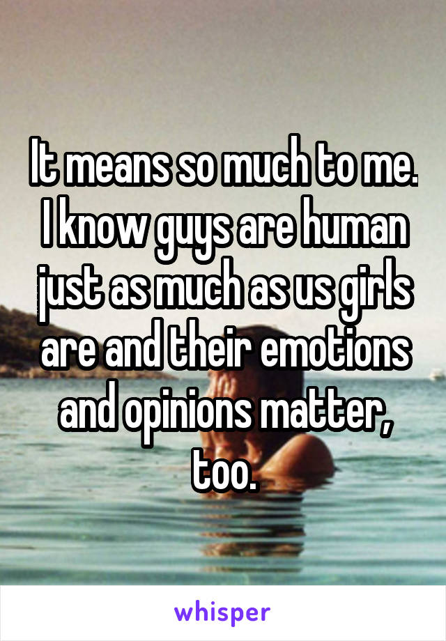 It means so much to me. I know guys are human just as much as us girls are and their emotions and opinions matter, too.