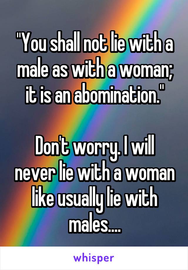 "You shall not lie with a male as with a woman; it is an abomination."

Don't worry. I will never lie with a woman like usually lie with males....