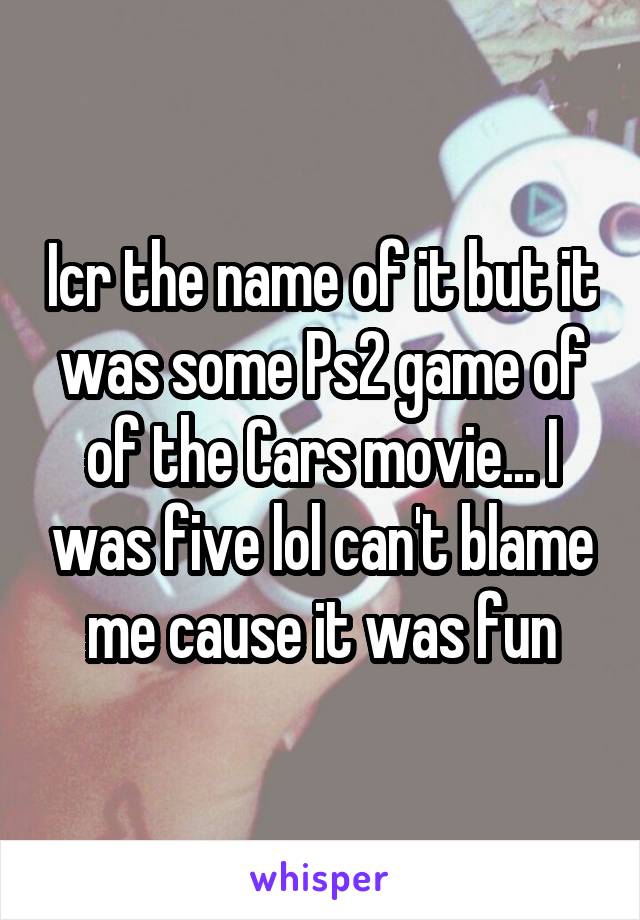 Icr the name of it but it was some Ps2 game of of the Cars movie... I was five lol can't blame me cause it was fun