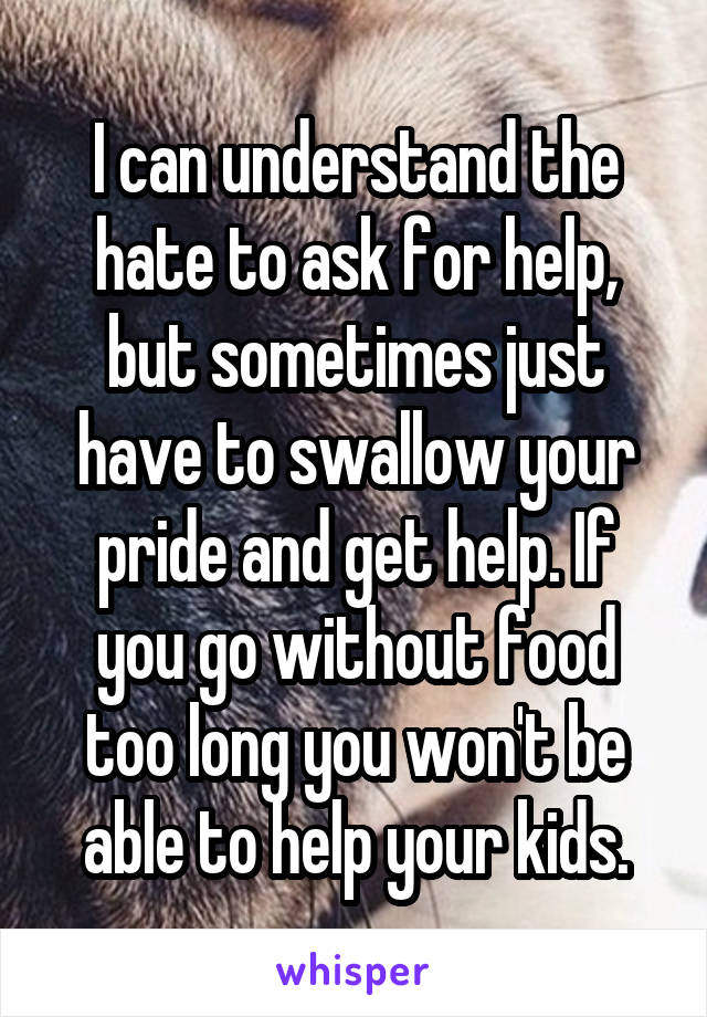 I can understand the hate to ask for help, but sometimes just have to swallow your pride and get help. If you go without food too long you won't be able to help your kids.