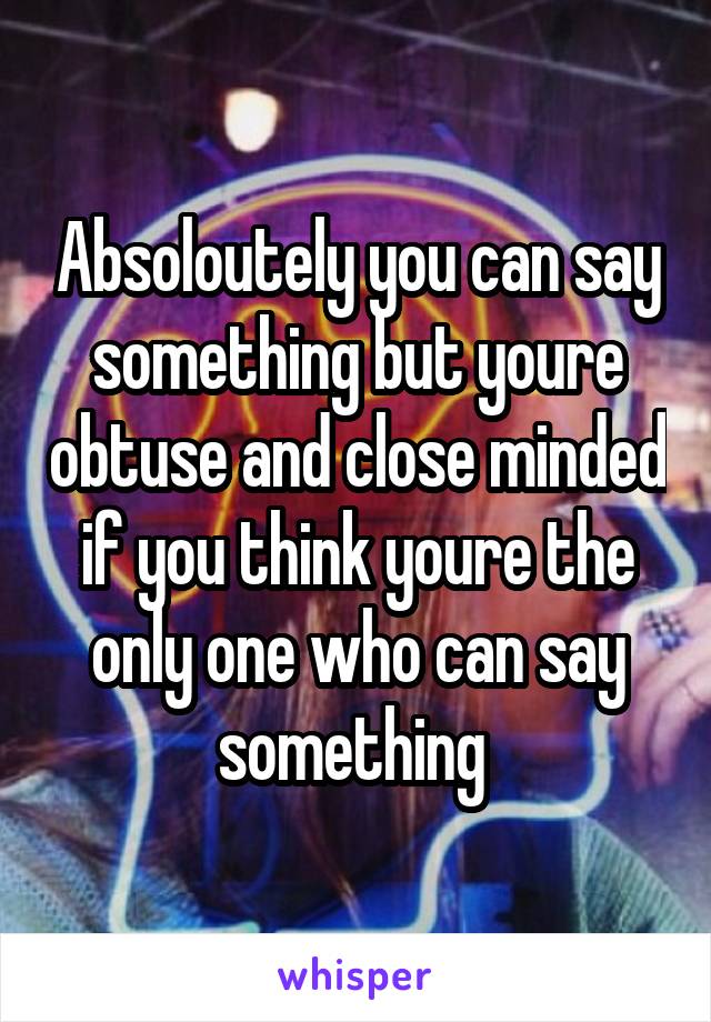 Absoloutely you can say something but youre obtuse and close minded if you think youre the only one who can say something 