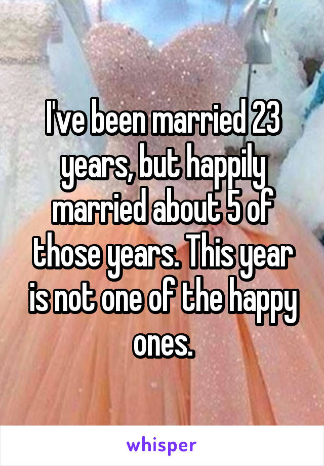 I've been married 23 years, but happily married about 5 of those years. This year is not one of the happy ones.