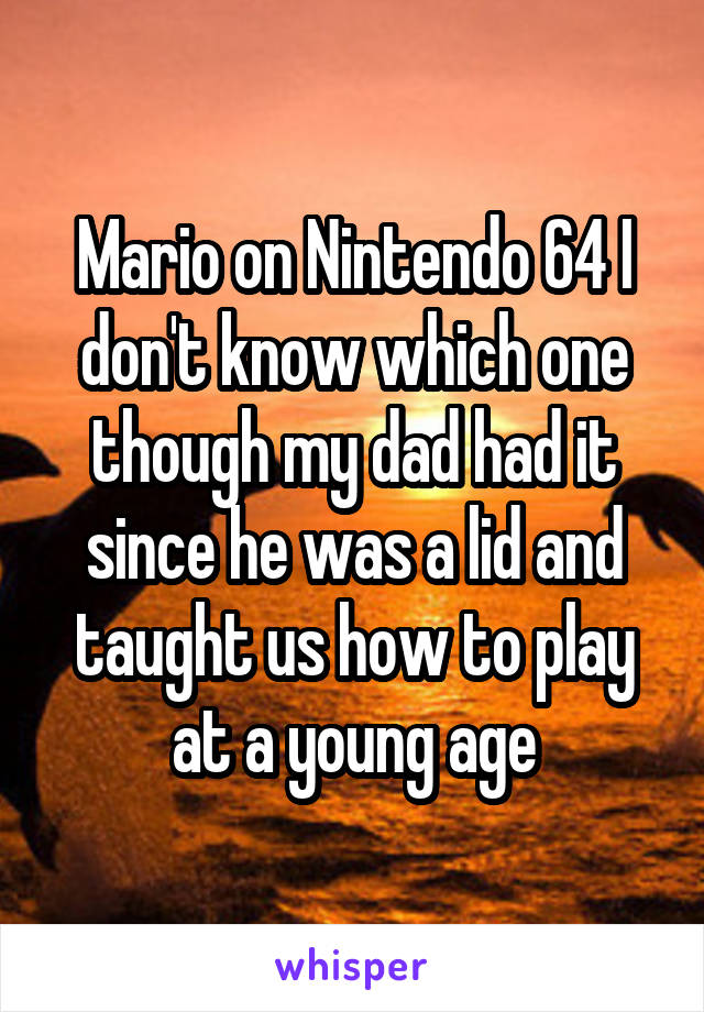 Mario on Nintendo 64 I don't know which one though my dad had it since he was a lid and taught us how to play at a young age
