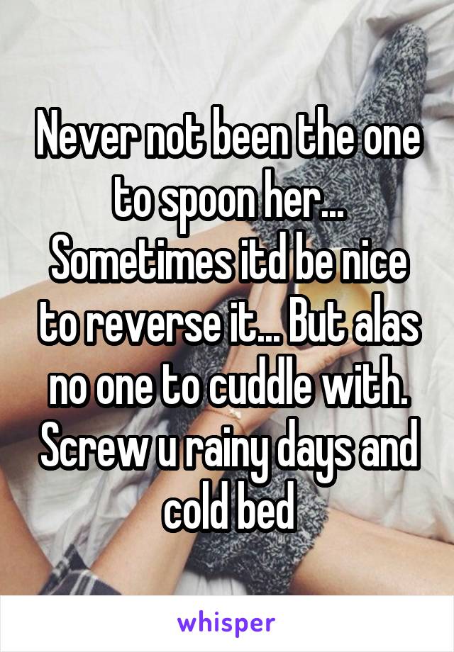 Never not been the one to spoon her... Sometimes itd be nice to reverse it... But alas no one to cuddle with. Screw u rainy days and cold bed
