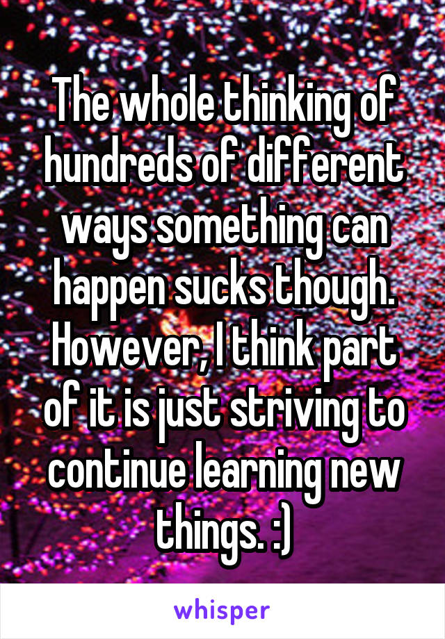 The whole thinking of hundreds of different ways something can happen sucks though. However, I think part of it is just striving to continue learning new things. :)