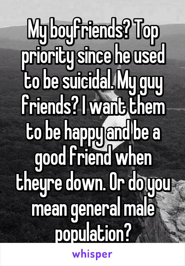 My boyfriends? Top priority since he used to be suicidal. My guy friends? I want them to be happy and be a good friend when theyre down. Or do you mean general male population?