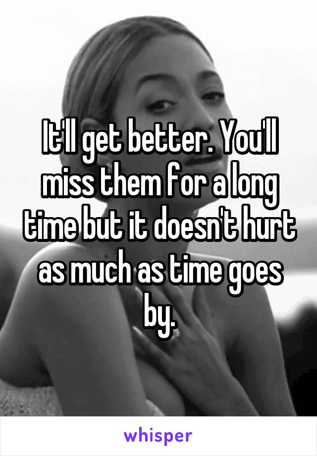 It'll get better. You'll miss them for a long time but it doesn't hurt as much as time goes by.