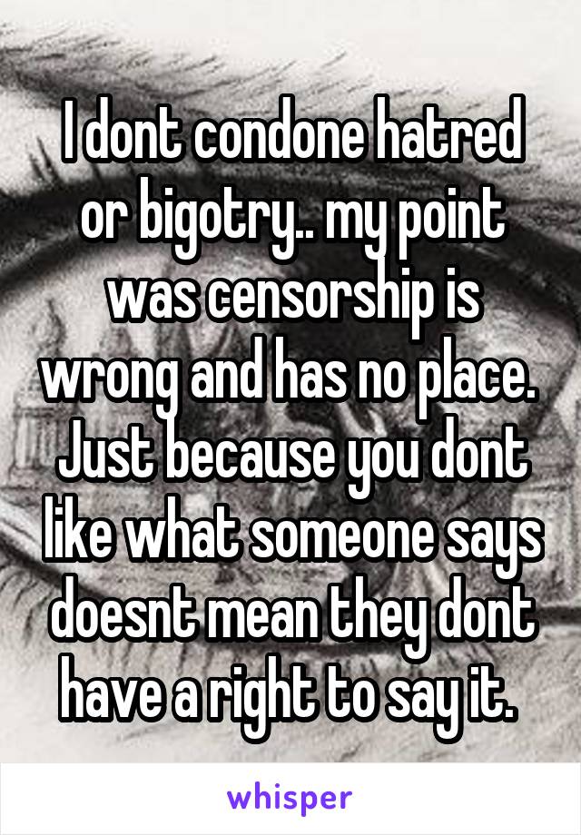 I dont condone hatred or bigotry.. my point was censorship is wrong and has no place.  Just because you dont like what someone says doesnt mean they dont have a right to say it. 