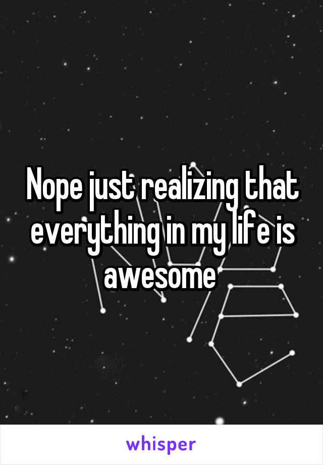 Nope just realizing that everything in my life is awesome 