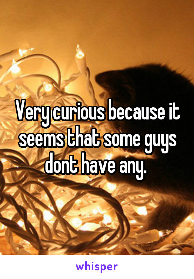 Very curious because it seems that some guys dont have any. 