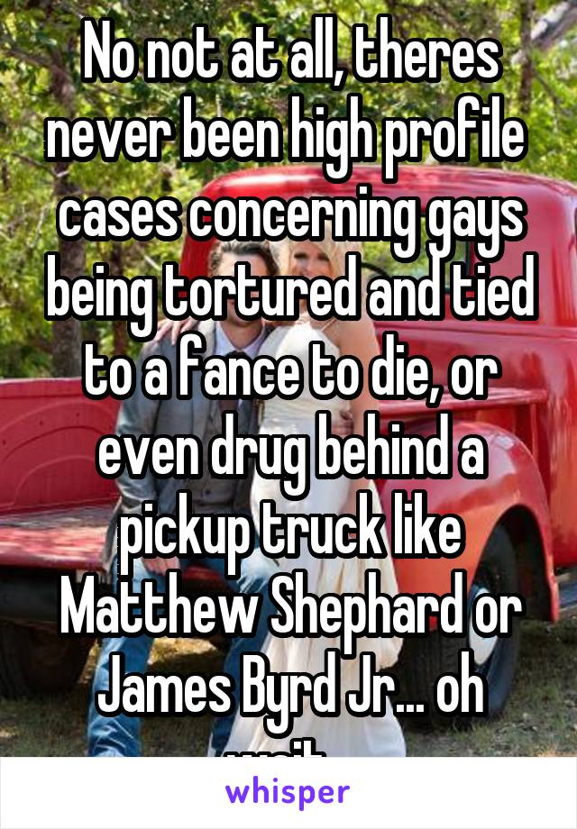 No not at all, theres never been high profile  cases concerning gays being tortured and tied to a fance to die, or even drug behind a pickup truck like Matthew Shephard or James Byrd Jr... oh wait...