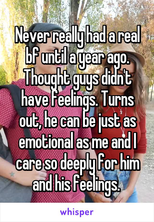 Never really had a real bf until a year ago. Thought guys didn't have feelings. Turns out, he can be just as emotional as me and I care so deeply for him and his feelings. 