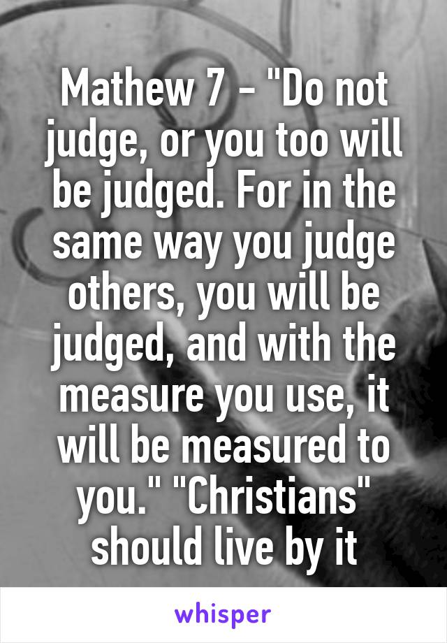 Mathew 7 - "Do not judge, or you too will be judged. For in the same way you judge others, you will be judged, and with the measure you use, it will be measured to you." "Christians" should live by it