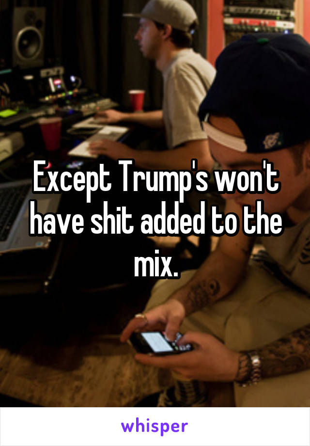 Except Trump's won't have shit added to the mix.