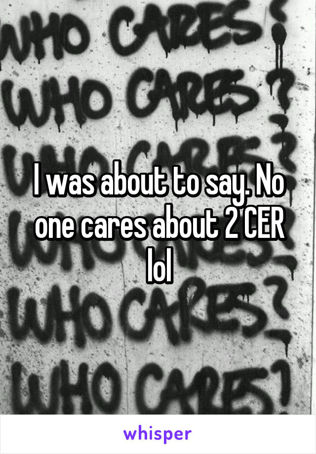 I was about to say. No one cares about 2 CER lol