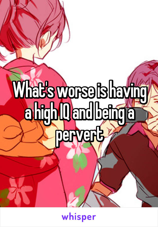 What's worse is having a high IQ and being a pervert