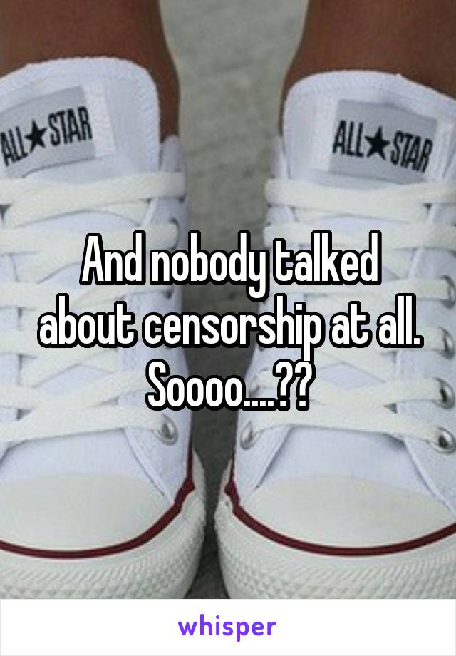 And nobody talked about censorship at all. Soooo....??