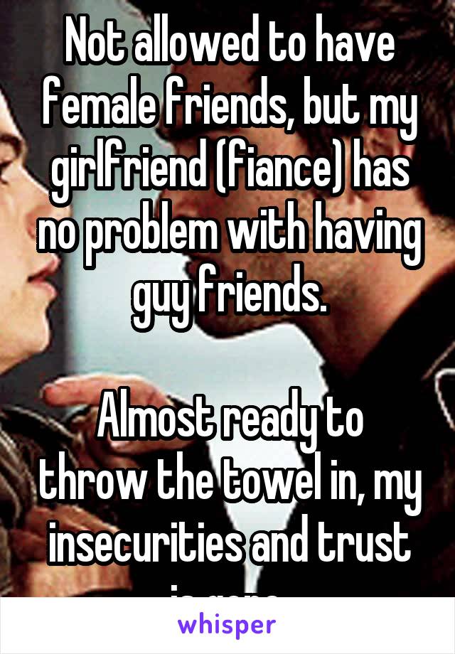 Not allowed to have female friends, but my girlfriend (fiance) has no problem with having guy friends.

Almost ready to throw the towel in, my insecurities and trust is gone.