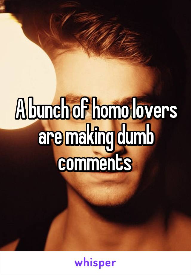 A bunch of homo lovers are making dumb comments 