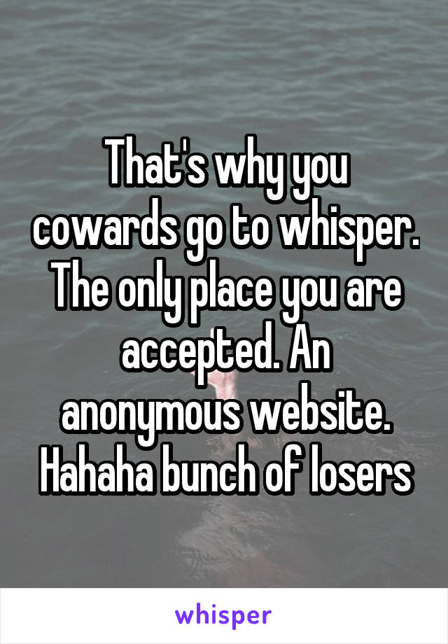 That's why you cowards go to whisper. The only place you are accepted. An anonymous website. Hahaha bunch of losers