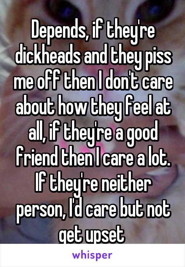 Depends, if they're dickheads and they piss me off then I don't care about how they feel at all, if they're a good friend then I care a lot. If they're neither person, I'd care but not get upset 