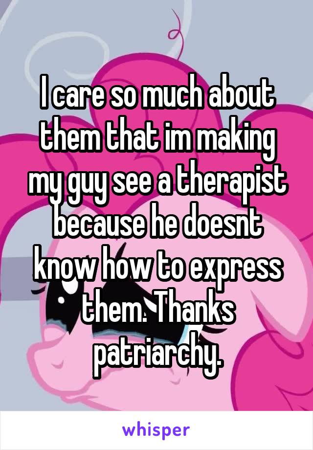 I care so much about them that im making my guy see a therapist because he doesnt know how to express them. Thanks patriarchy.