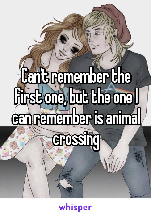 Can't remember the first one, but the one I can remember is animal crossing