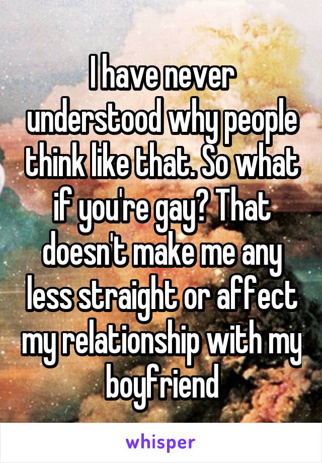 I have never understood why people think like that. So what if you're gay? That doesn't make me any less straight or affect my relationship with my boyfriend