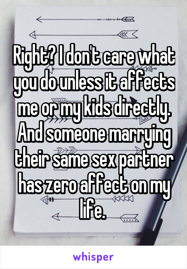 Right? I don't care what you do unless it affects me or my kids directly. And someone marrying their same sex partner has zero affect on my life. 
