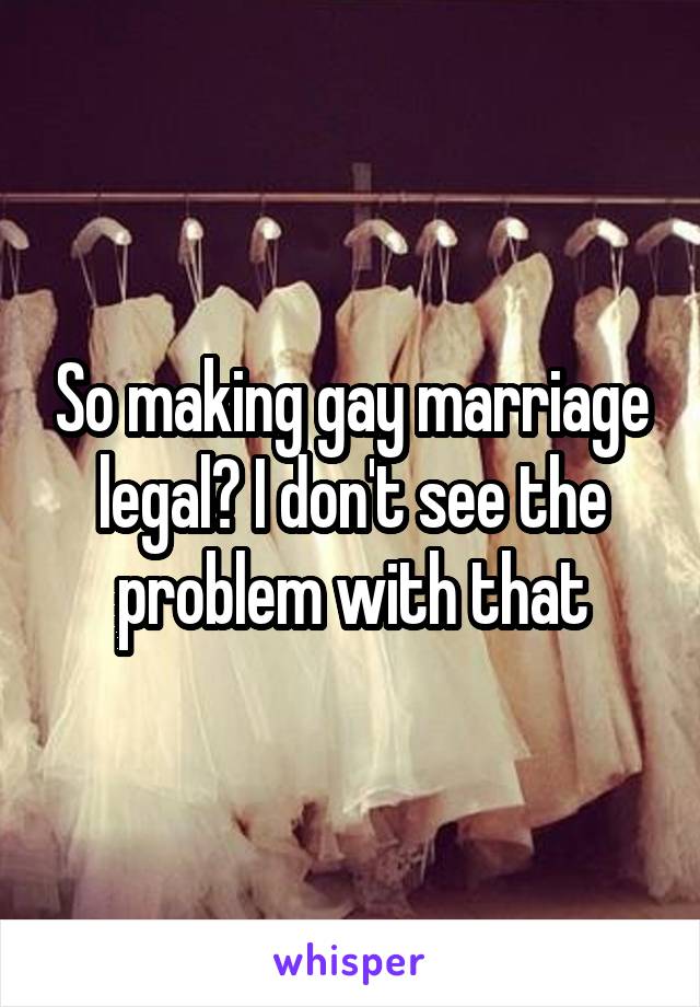 So making gay marriage legal? I don't see the problem with that