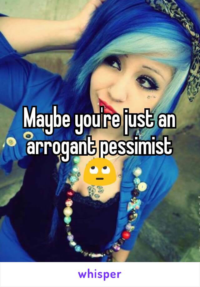 Maybe you're just an arrogant pessimist 🙄