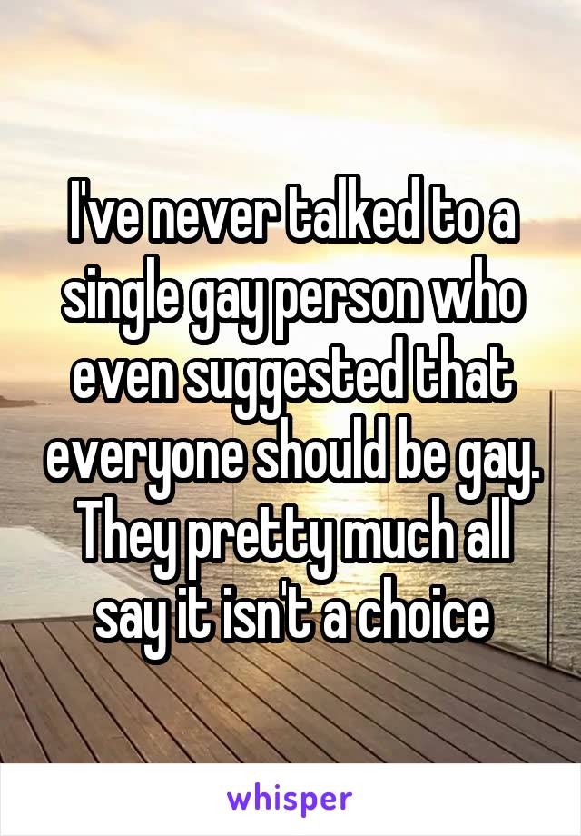 I've never talked to a single gay person who even suggested that everyone should be gay. They pretty much all say it isn't a choice