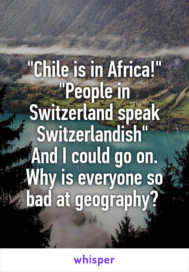 "Chile is in Africa!"
"People in Switzerland speak Switzerlandish" 
And I could go on. Why is everyone so bad at geography? 