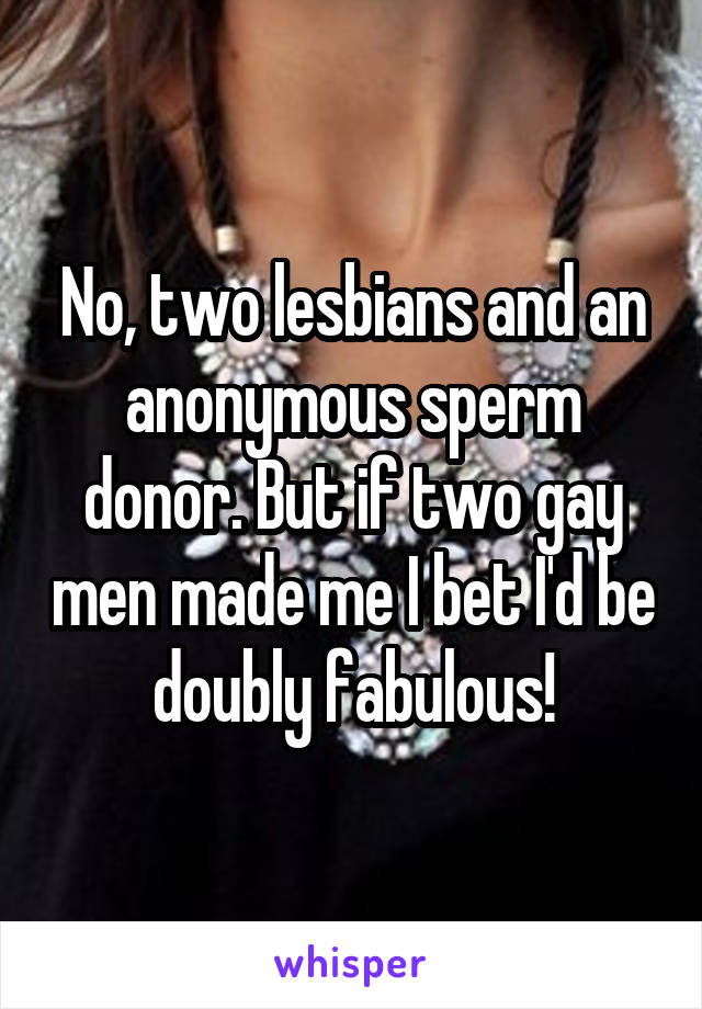 No, two lesbians and an anonymous sperm donor. But if two gay men made me I bet I'd be doubly fabulous!