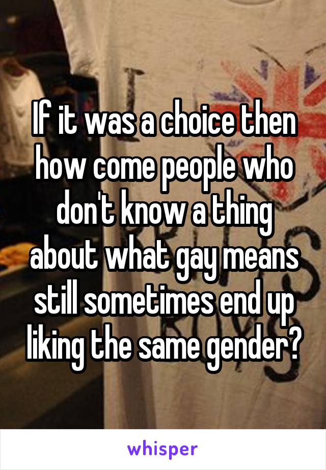 If it was a choice then how come people who don't know a thing about what gay means still sometimes end up liking the same gender?
