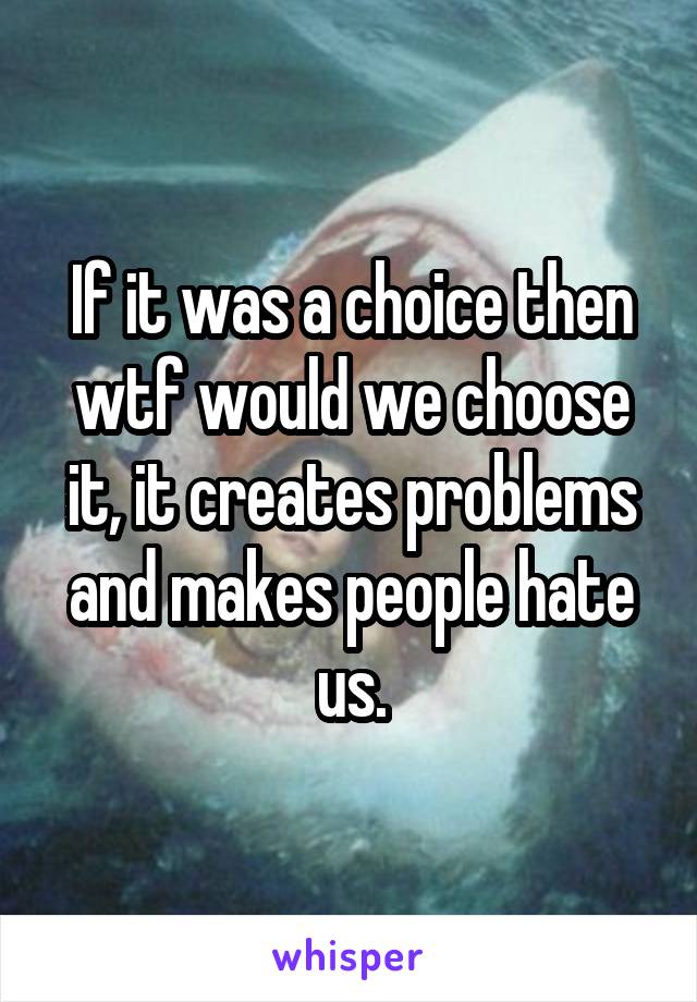 If it was a choice then wtf would we choose it, it creates problems and makes people hate us.