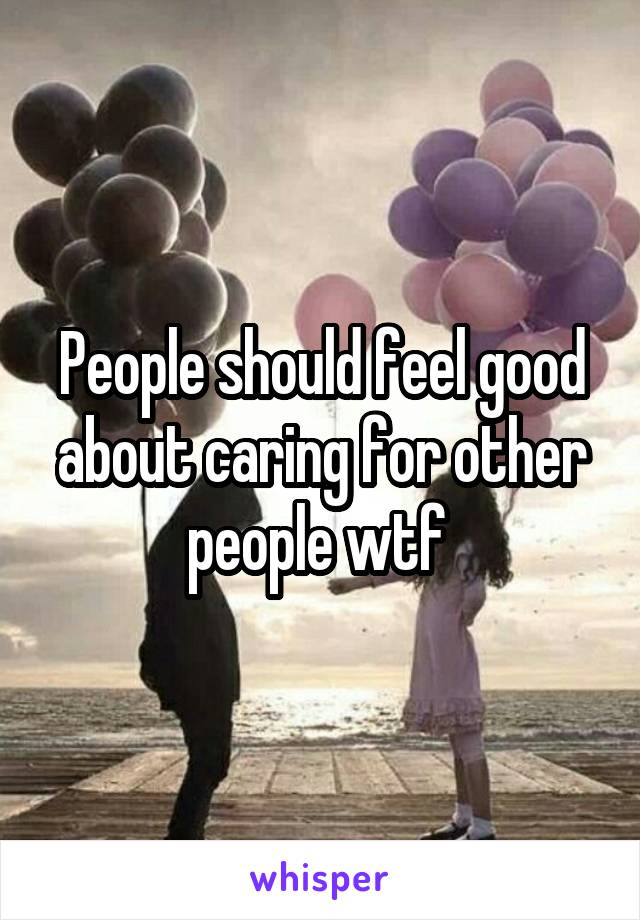 People should feel good about caring for other people wtf 