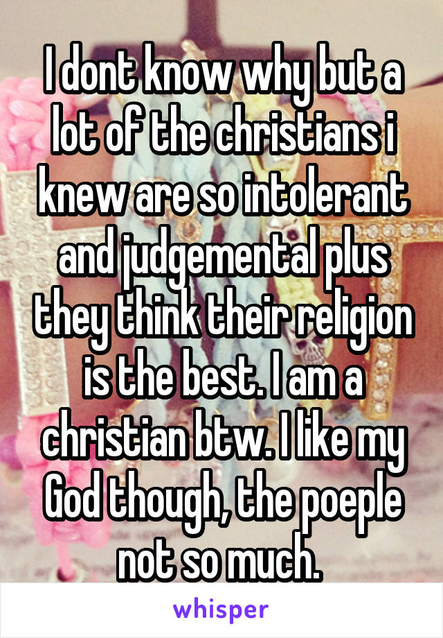 I dont know why but a lot of the christians i knew are so intolerant and judgemental plus they think their religion is the best. I am a christian btw. I like my God though, the poeple not so much. 