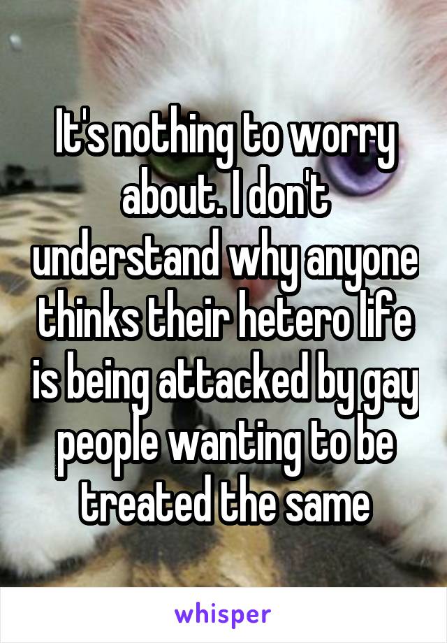 It's nothing to worry about. I don't understand why anyone thinks their hetero life is being attacked by gay people wanting to be treated the same