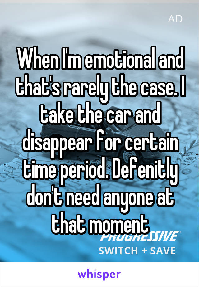 When I'm emotional and that's rarely the case. I take the car and disappear for certain time period. Defenitly don't need anyone at that moment