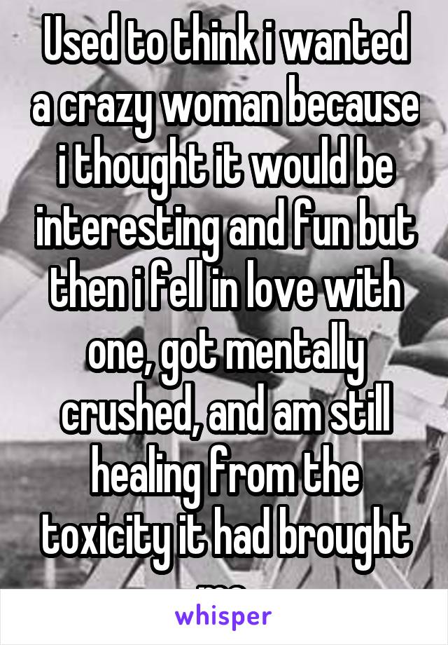 Used to think i wanted a crazy woman because i thought it would be interesting and fun but then i fell in love with one, got mentally crushed, and am still healing from the toxicity it had brought me.
