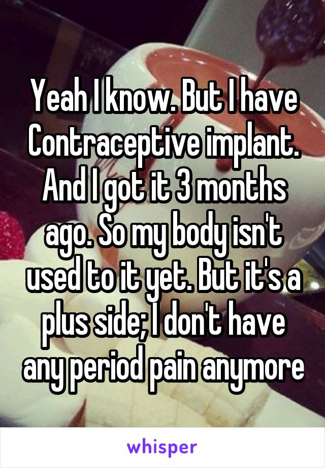 Yeah I know. But I have Contraceptive implant. And I got it 3 months ago. So my body isn't used to it yet. But it's a plus side; I don't have any period pain anymore