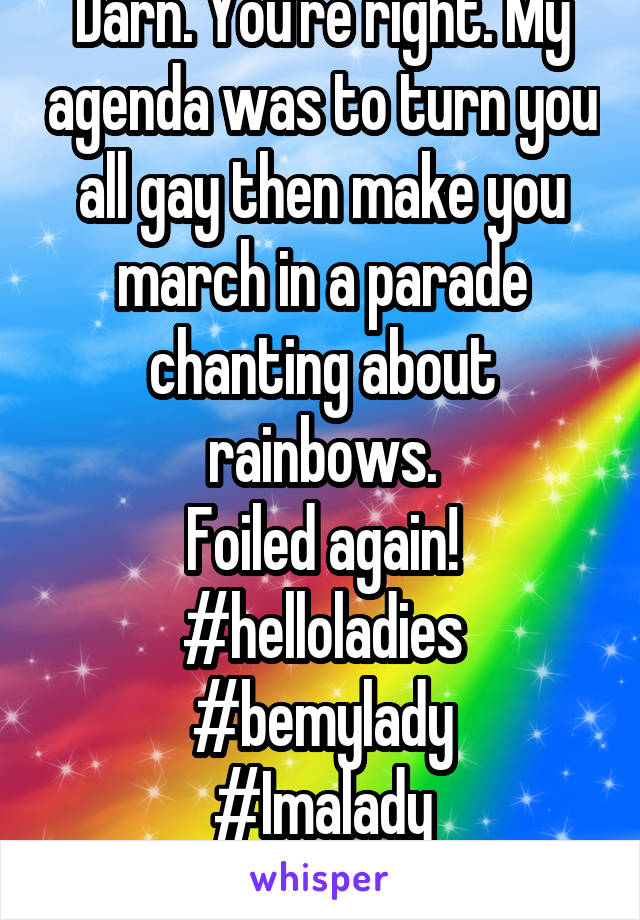 Darn. You're right. My agenda was to turn you all gay then make you march in a parade chanting about rainbows.
Foiled again!
#helloladies #bemylady
#Imalady
#idkwhyiusehashtags