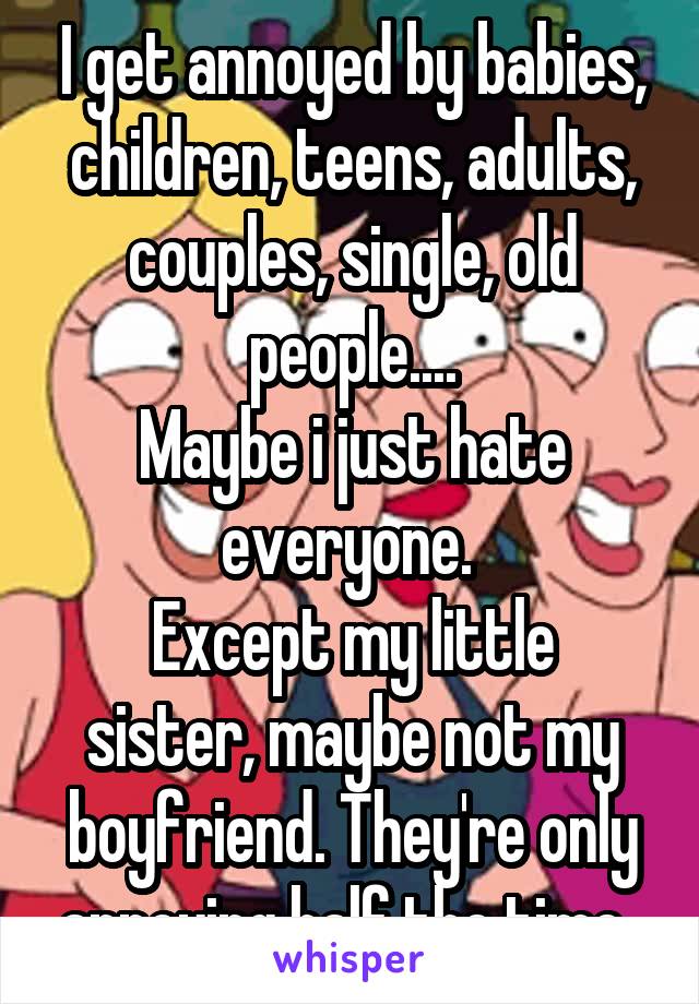 I get annoyed by babies, children, teens, adults, couples, single, old people....
Maybe i just hate everyone. 
Except my little sister, maybe not my boyfriend. They're only annoying half the time. 
